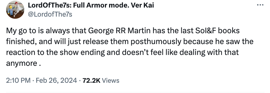 angle - Lord OfThe7s Full Armor mode. Ver Kai My go to is always that George Rr Martin has the last Sol&F books finished, and will just release them posthumously because he saw the reaction to the show ending and doesn't feel dealing with that anymore. . 